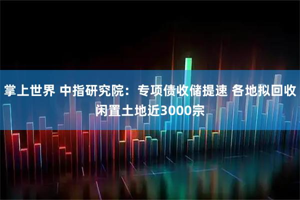 掌上世界 中指研究院：专项债收储提速 各地拟回收闲置土地近3000宗