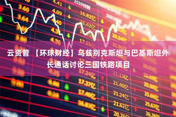 云资管 【环球财经】乌兹别克斯坦与巴基斯坦外长通话讨论三国铁路项目