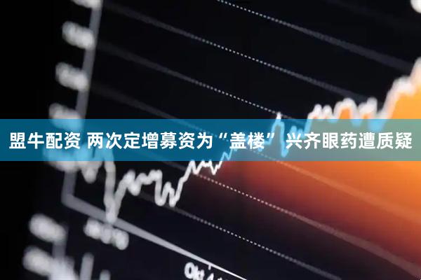 盟牛配资 两次定增募资为“盖楼” 兴齐眼药遭质疑