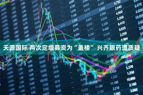 天源国际 两次定增募资为“盖楼” 兴齐眼药遭质疑