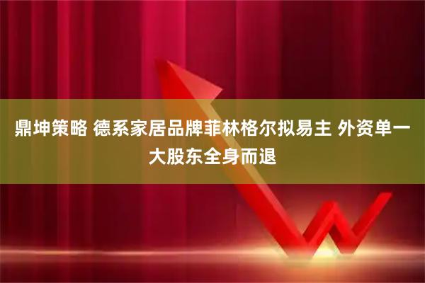 鼎坤策略 德系家居品牌菲林格尔拟易主 外资单一大股东全身而退