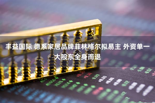 丰益国际 德系家居品牌菲林格尔拟易主 外资单一大股东全身而退
