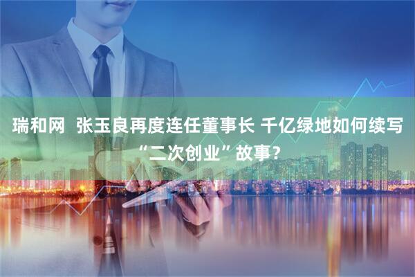 瑞和网  张玉良再度连任董事长 千亿绿地如何续写“二次创业”故事？