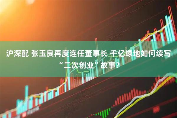 沪深配 张玉良再度连任董事长 千亿绿地如何续写“二次创业”故事？