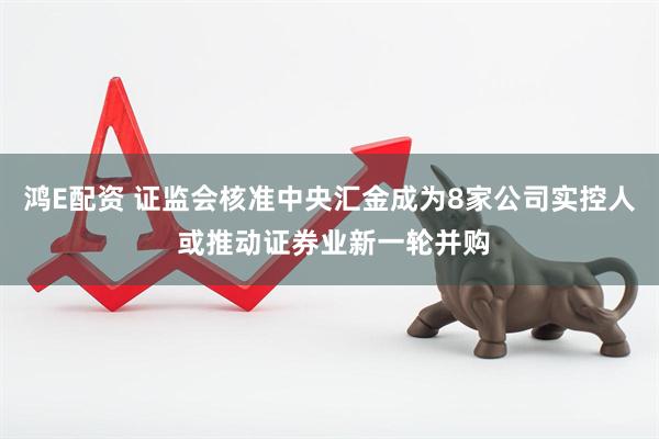 鸿E配资 证监会核准中央汇金成为8家公司实控人 或推动证券业新一轮并购