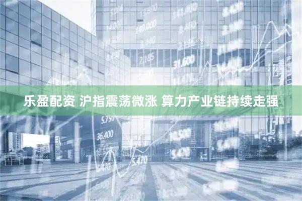 乐盈配资 沪指震荡微涨 算力产业链持续走强