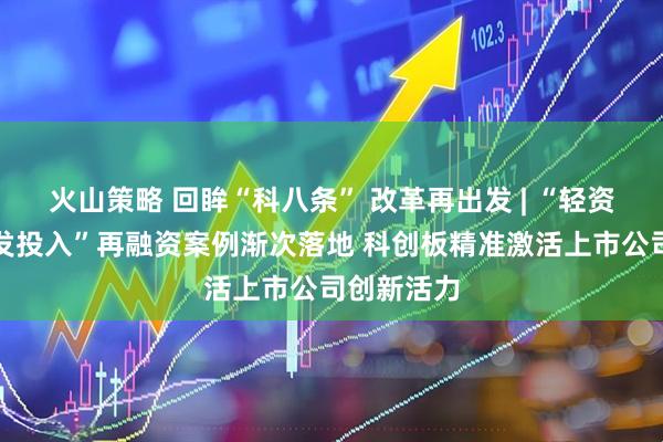 火山策略 回眸“科八条” 改革再出发 | “轻资产、高研发投入”再融资案例渐次落地 科创板精准激活上市公司创新活力