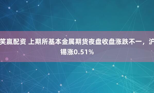 笑赢配资 上期所基本金属期货夜盘收盘涨跌不一，沪锡涨0.51%