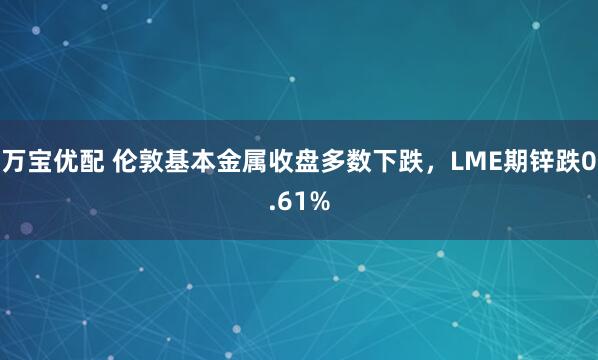 万宝优配 伦敦基本金属收盘多数下跌，LME期锌跌0.61%