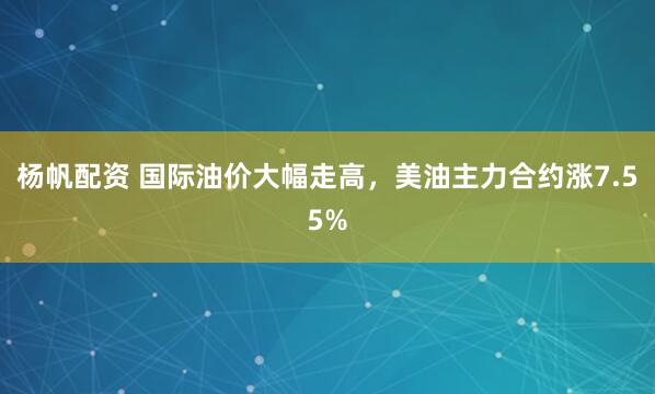 杨帆配资 国际油价大幅走高，美油主力合约涨7.55%