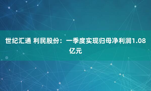 世纪汇通 利民股份：一季度实现归母净利润1.08亿元