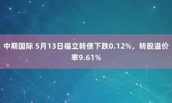 中期国际 5月13日福立转债下跌0.12%，转股溢价率9.61%