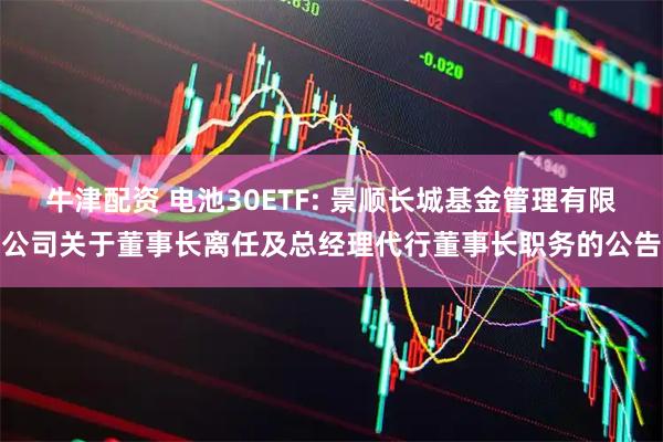 牛津配资 电池30ETF: 景顺长城基金管理有限公司关于董事长离任及总经理代行董事长职务的公告