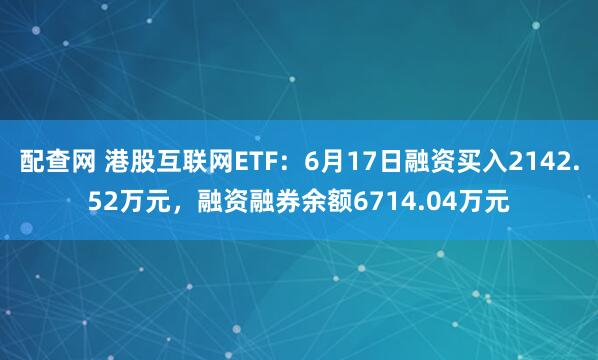 配查网 港股互联网ETF：6月17日融资买入2142.52万元，融资融券余额6714.04万元