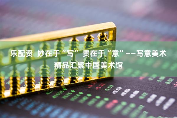 乐配资  妙在于“写” 贵在于“意”——写意美术精品汇聚中国美术馆