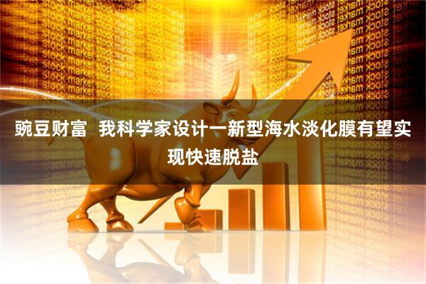 豌豆财富  我科学家设计一新型海水淡化膜有望实现快速脱盐