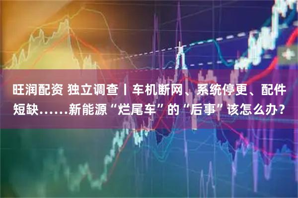 旺润配资 独立调查丨车机断网、系统停更、配件短缺……新能源“烂尾车”的“后事”该怎么办？