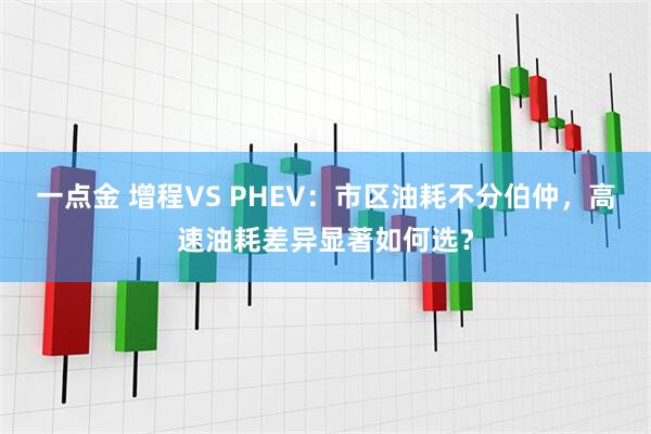 一点金 增程VS PHEV：市区油耗不分伯仲，高速油耗差异显著如何选？