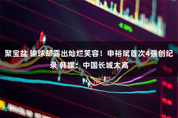 聚宝盆 输球却露出灿烂笑容！申裕斌首次4强创纪录 韩媒：中国长城太高