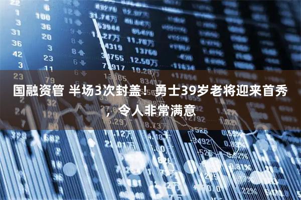 国融资管 半场3次封盖！勇士39岁老将迎来首秀，令人非常满意