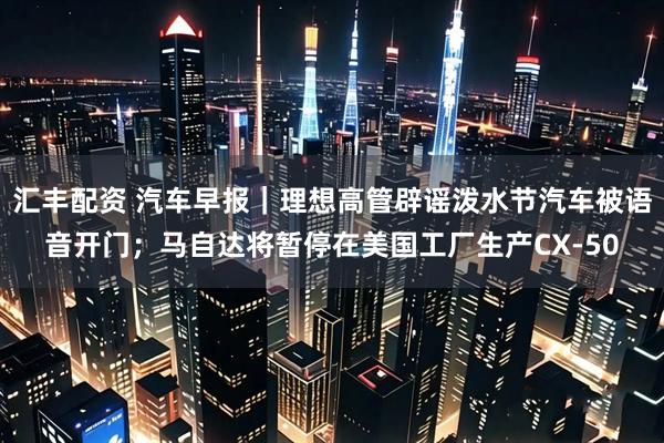 汇丰配资 汽车早报｜理想高管辟谣泼水节汽车被语音开门；马自达将暂停在美国工厂生产CX-50
