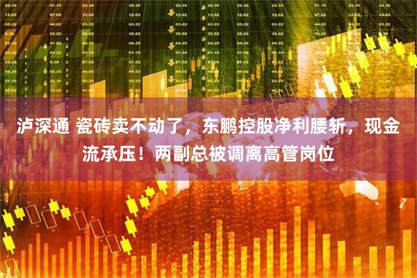泸深通 瓷砖卖不动了，东鹏控股净利腰斩，现金流承压！两副总被调离高管岗位
