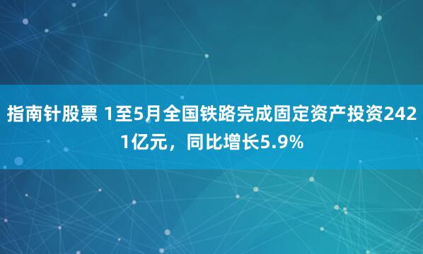 指南针股票 1至5月全国铁路完成固定资产投资2421亿元，同比增长5.9%