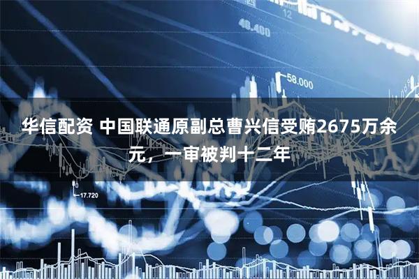 华信配资 中国联通原副总曹兴信受贿2675万余元，一审被判十二年