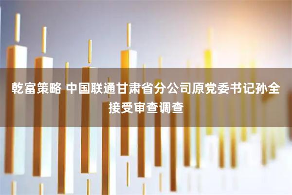 乾富策略 中国联通甘肃省分公司原党委书记孙全接受审查调查