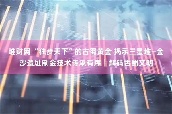 堆财网 “独步天下”的古蜀黄金 揭示三星堆—金沙遗址制金技术传承有序|解码古蜀文明