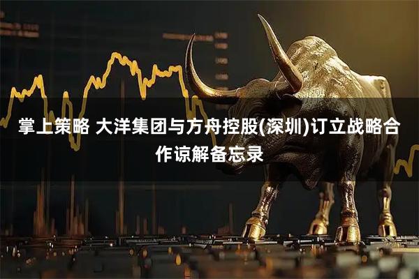 掌上策略 大洋集团与方舟控股(深圳)订立战略合作谅解备忘录