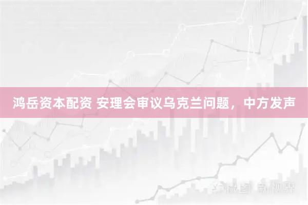 鸿岳资本配资 安理会审议乌克兰问题,中方发声