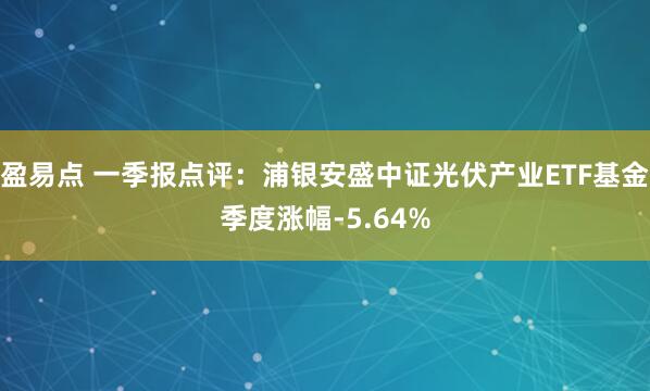 盈易点 一季报点评：浦银安盛中证光伏产业ETF基金季度涨幅-5.64%