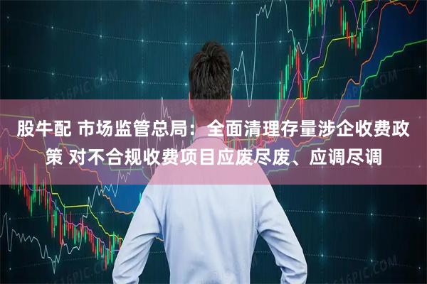 股牛配 市场监管总局：全面清理存量涉企收费政策 对不合规收费项目应废尽废、应调尽调