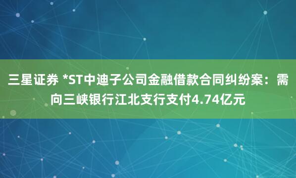 三星证券 *ST中迪子公司金融借款合同纠纷案：需向三峡银行江北支行支付4.74亿元