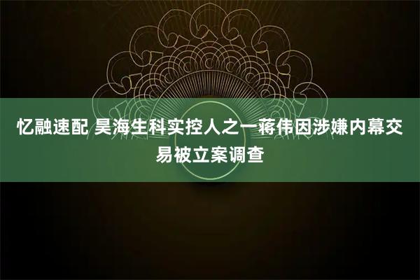 忆融速配 昊海生科实控人之一蒋伟因涉嫌内幕交易被立案调查