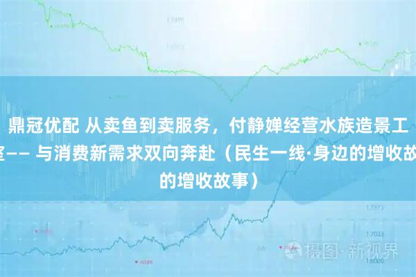 鼎冠优配 从卖鱼到卖服务，付静婵经营水族造景工作室—— 与消费新需求双向奔赴（民生一线·身边的增收故事）