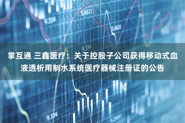 掌互通 三鑫医疗：关于控股子公司获得移动式血液透析用制水系统医疗器械注册证的公告