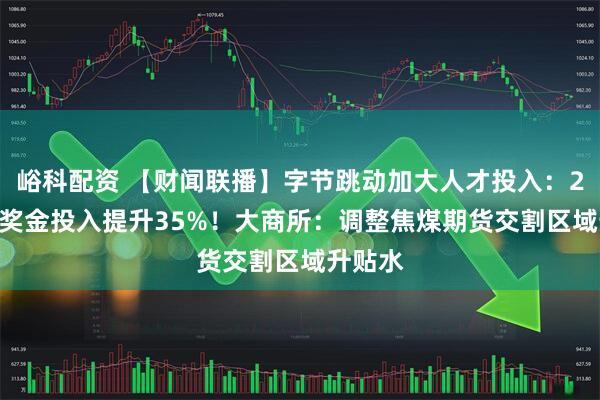 峪科配资 【财闻联播】字节跳动加大人才投入：2025年奖金投入提升35%！大商所：调整焦煤期货交割区域升贴水