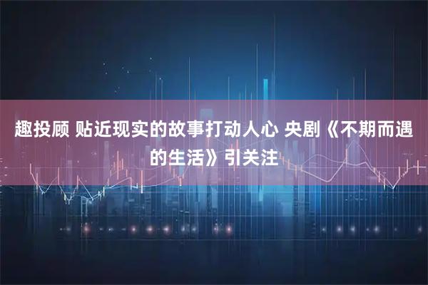 趣投顾 贴近现实的故事打动人心 央剧《不期而遇的生活》引关注