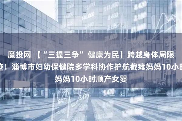 魔投网 【“三提三争” 健康为民】跨越身体局限的生命奇迹！淄博市妇幼保健院多学科协作护航截瘫妈妈10小时顺产女婴