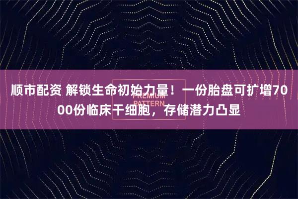 顺市配资 解锁生命初始力量！一份胎盘可扩增7000份临床干细胞，存储潜力凸显