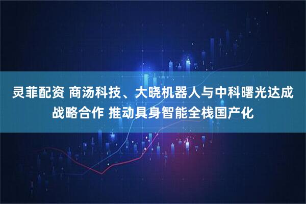 灵菲配资 商汤科技、大晓机器人与中科曙光达成战略合作 推动具身智能全栈国产化