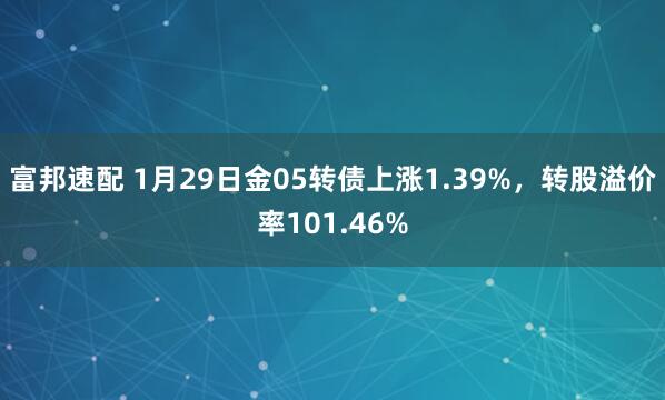 富邦速配 1月29日金05转债上涨1.39%，转股溢价率101.46%