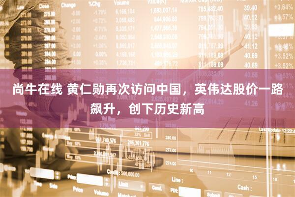 尚牛在线 黄仁勋再次访问中国，英伟达股价一路飙升，创下历史新高