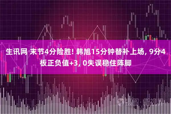 生讯网 末节4分险胜! 韩旭15分钟替补上场, 9分4板正负值+3, 0失误稳住阵脚