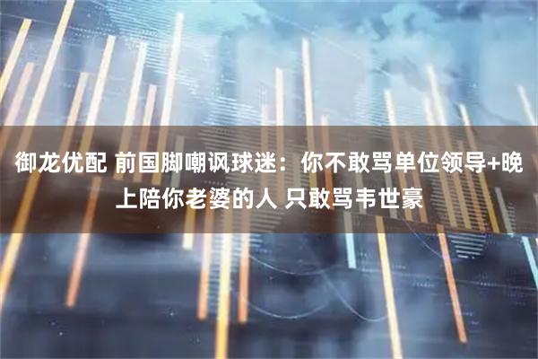 御龙优配 前国脚嘲讽球迷：你不敢骂单位领导+晚上陪你老婆的人 只敢骂韦世豪
