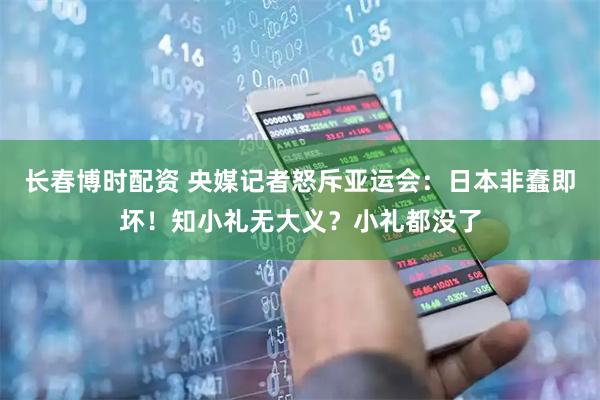 长春博时配资 央媒记者怒斥亚运会：日本非蠢即坏！知小礼无大义？小礼都没了