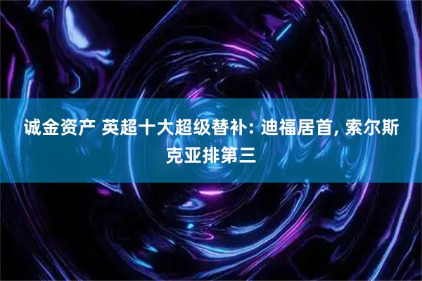 诚金资产 英超十大超级替补: 迪福居首, 索尔斯克亚排第三