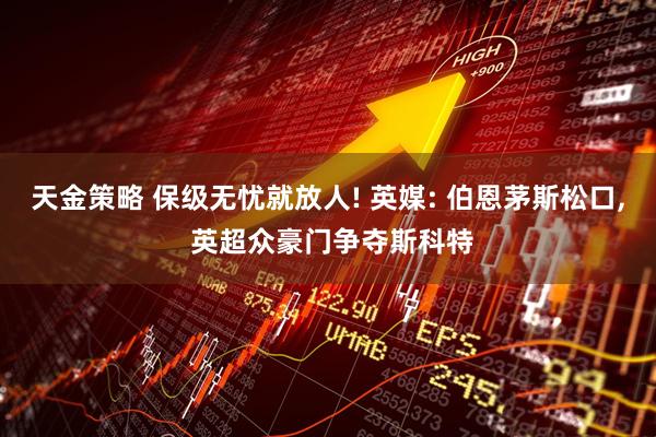 天金策略 保级无忧就放人! 英媒: 伯恩茅斯松口, 英超众豪门争夺斯科特